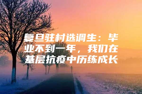 复旦驻村选调生：毕业不到一年，我们在基层抗疫中历练成长