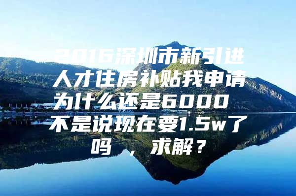 2016深圳市新引进人才住房补贴我申请为什么还是6000 不是说现在要1.5w了吗 ，求解？