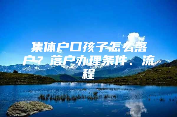 集体户口孩子怎么落户？落户办理条件、流程