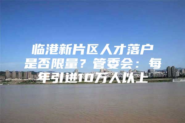 临港新片区人才落户是否限量？管委会：每年引进10万人以上