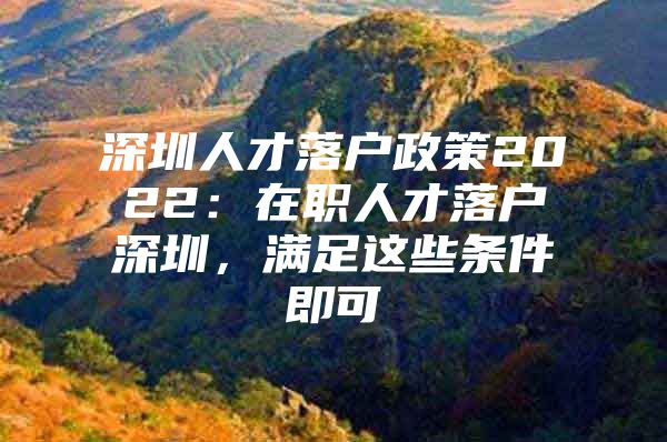 深圳人才落户政策2022：在职人才落户深圳，满足这些条件即可