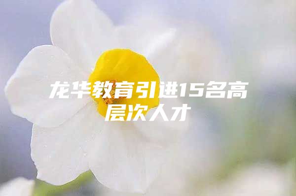 龙华教育引进15名高层次人才