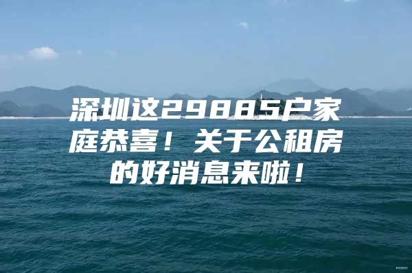 深圳这29885户家庭恭喜！关于公租房的好消息来啦！