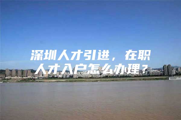 深圳人才引进，在职人才入户怎么办理？
