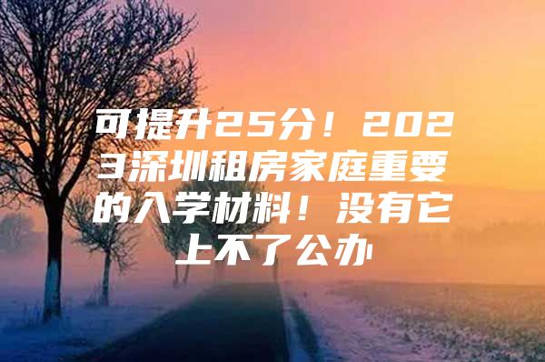 可提升25分！2023深圳租房家庭重要的入学材料！没有它上不了公办