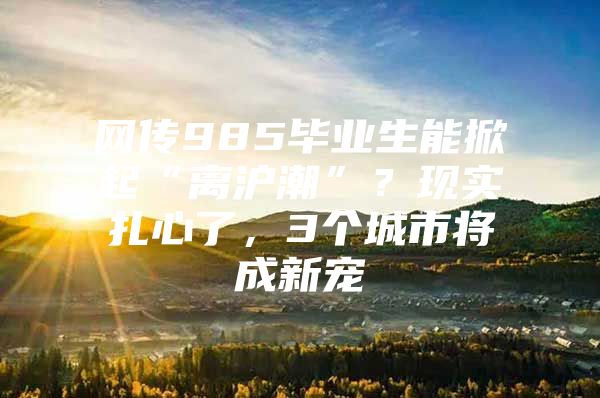 网传985毕业生能掀起“离沪潮”？现实扎心了，3个城市将成新宠