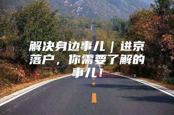 解决身边事儿｜进京落户，你需要了解的事儿！
