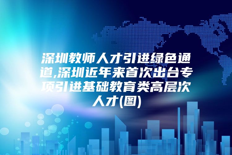 深圳教师人才引进绿色通道,深圳近年来首次出台专项引进基础教育类高层次人才(图)