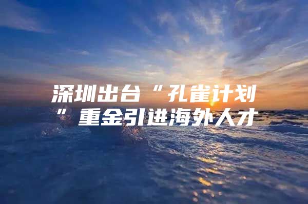 深圳出台“孔雀计划”重金引进海外人才
