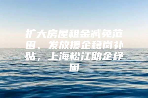 扩大房屋租金减免范围、发放援企稳岗补贴，上海松江助企纾困