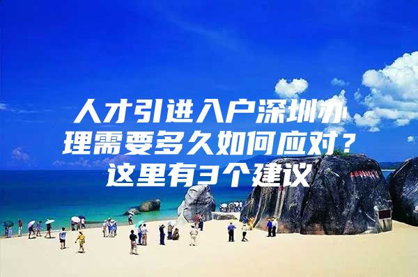 人才引进入户深圳办理需要多久如何应对？这里有3个建议