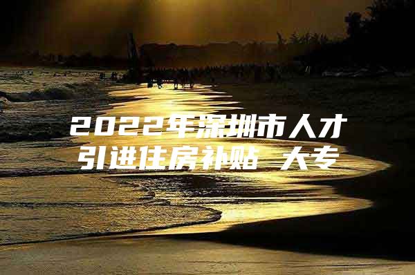 2022年深圳市人才引进住房补贴 大专