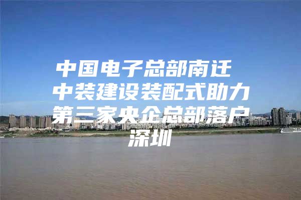 中国电子总部南迁 中装建设装配式助力第三家央企总部落户深圳