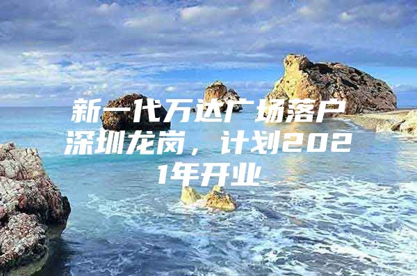 新一代万达广场落户深圳龙岗，计划2021年开业