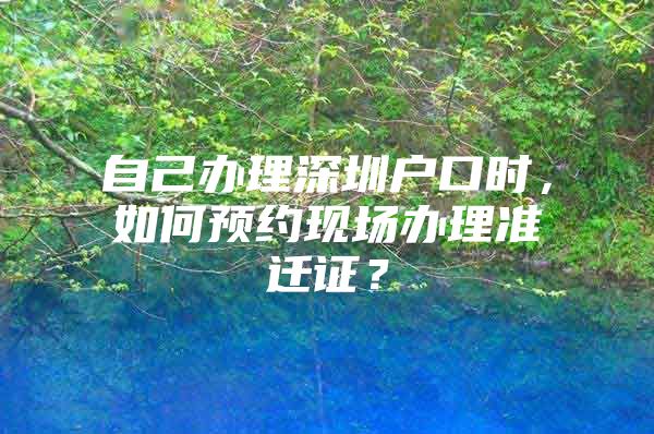 自己办理深圳户口时，如何预约现场办理准迁证？