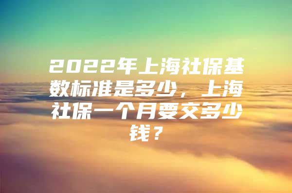 2022年上海社保基数标准是多少，上海社保一个月要交多少钱？