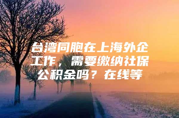 台湾同胞在上海外企工作，需要缴纳社保公积金吗？在线等
