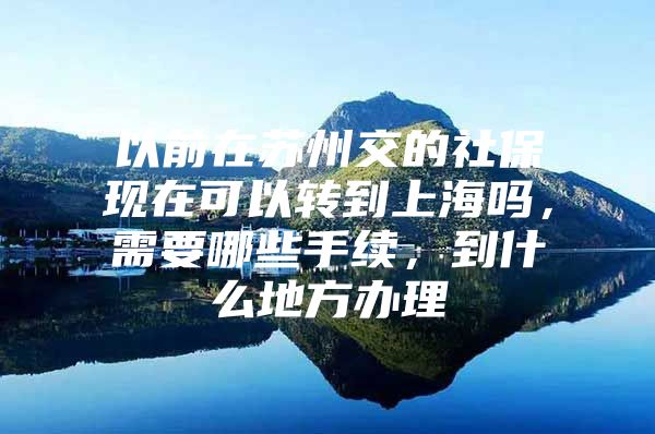 以前在苏州交的社保现在可以转到上海吗，需要哪些手续，到什么地方办理