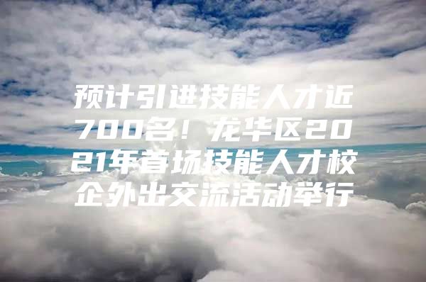 预计引进技能人才近700名！龙华区2021年首场技能人才校企外出交流活动举行