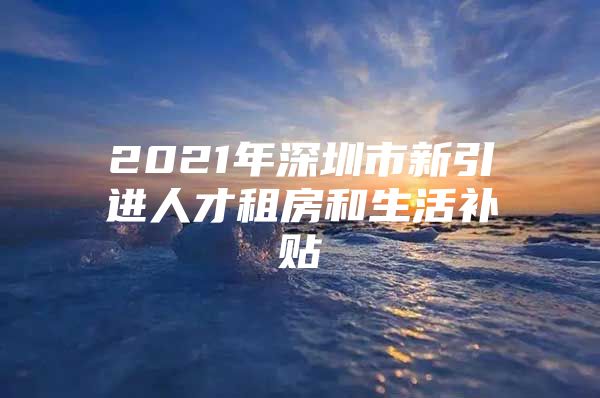 2021年深圳市新引进人才租房和生活补贴