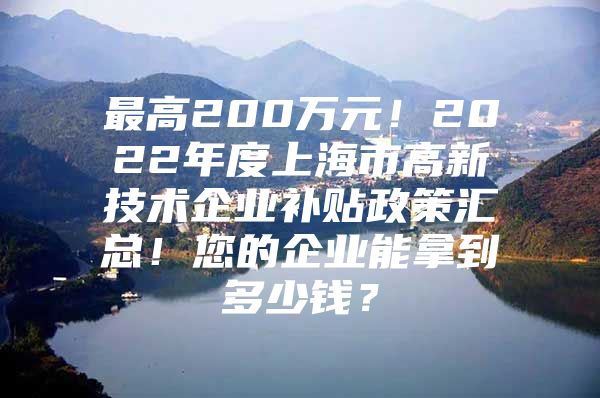 最高200万元！2022年度上海市高新技术企业补贴政策汇总！您的企业能拿到多少钱？