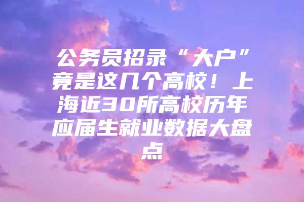 公务员招录“大户”竟是这几个高校！上海近30所高校历年应届生就业数据大盘点