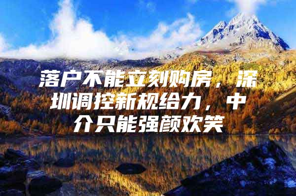 落户不能立刻购房，深圳调控新规给力，中介只能强颜欢笑