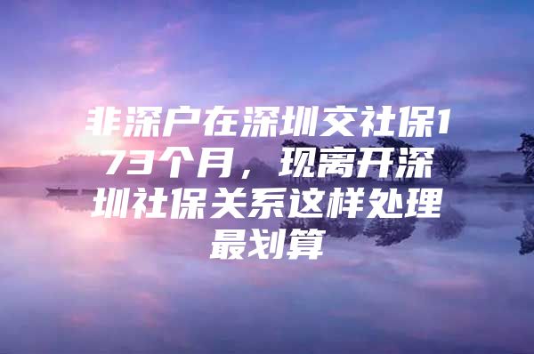 非深户在深圳交社保173个月，现离开深圳社保关系这样处理最划算