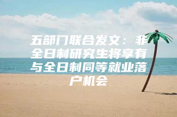 五部门联合发文：非全日制研究生将享有与全日制同等就业落户机会