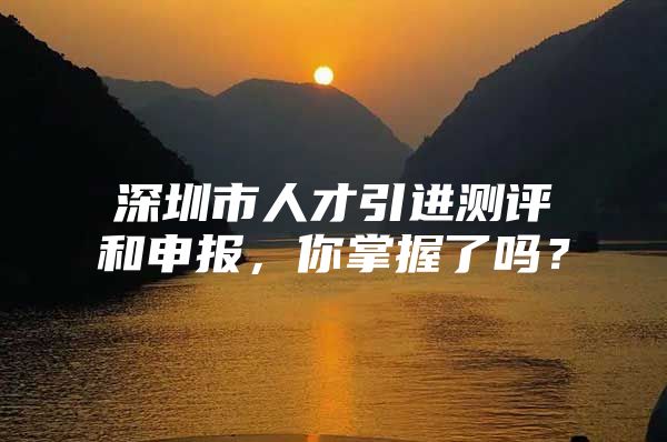 深圳市人才引进测评和申报，你掌握了吗？