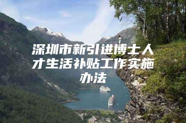 深圳市新引进博士人才生活补贴工作实施办法
