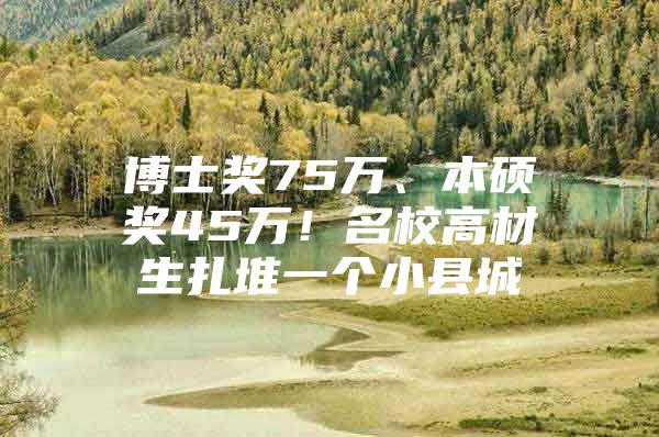 博士奖75万、本硕奖45万！名校高材生扎堆一个小县城
