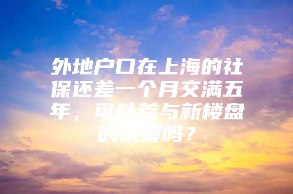 外地户口在上海的社保还差一个月交满五年，可以参与新楼盘的认筹吗？