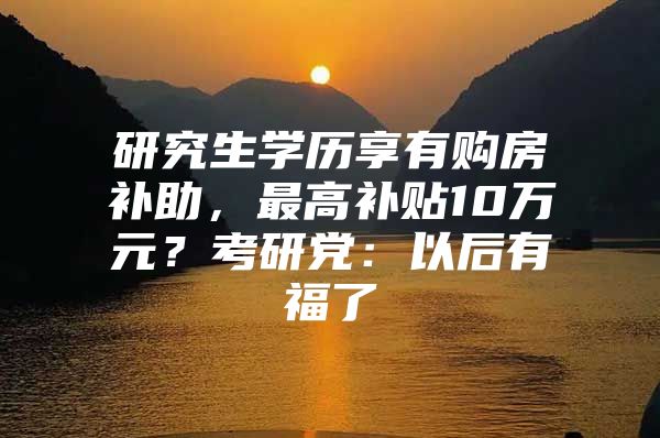 研究生学历享有购房补助，最高补贴10万元？考研党：以后有福了