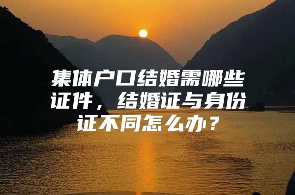 集体户口结婚需哪些证件，结婚证与身份证不同怎么办？