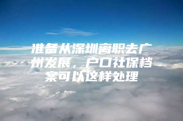 准备从深圳离职去广州发展，户口社保档案可以这样处理