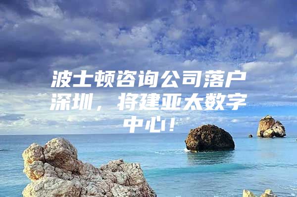 波士顿咨询公司落户深圳，将建亚太数字中心！