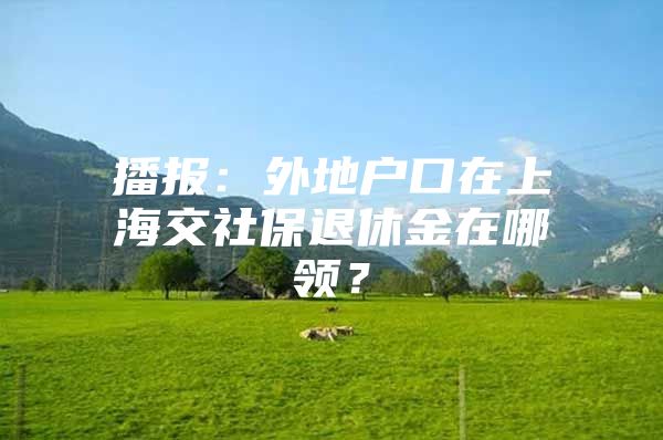 播报：外地户口在上海交社保退休金在哪领？