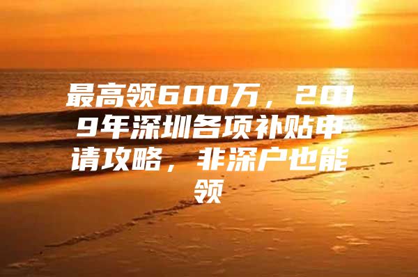 最高领600万，2019年深圳各项补贴申请攻略，非深户也能领