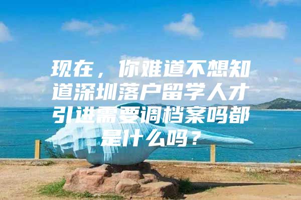 现在，你难道不想知道深圳落户留学人才引进需要调档案吗都是什么吗？