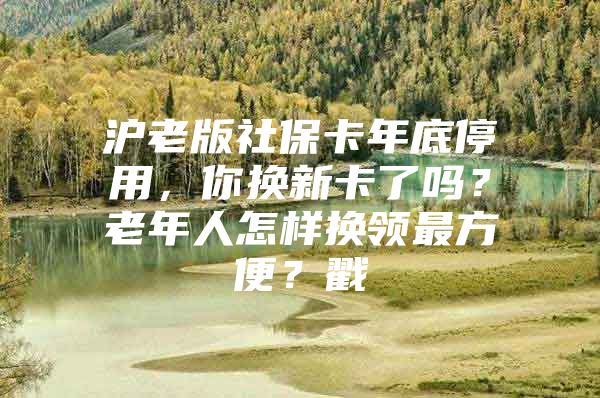 沪老版社保卡年底停用，你换新卡了吗？老年人怎样换领最方便？戳→