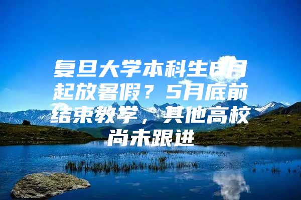 复旦大学本科生6月起放暑假？5月底前结束教学，其他高校尚未跟进