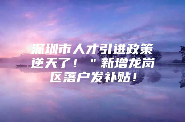 深圳市人才引进政策逆天了！＂新增龙岗区落户发补贴！