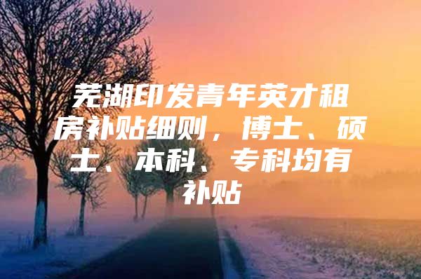芜湖印发青年英才租房补贴细则，博士、硕士、本科、专科均有补贴