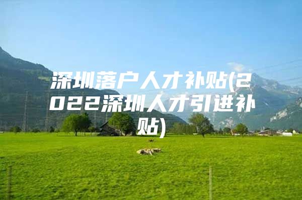 深圳落户人才补贴(2022深圳人才引进补贴)