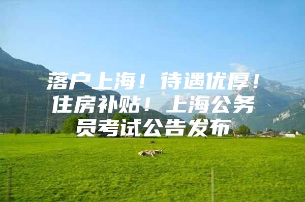 落户上海！待遇优厚！住房补贴！上海公务员考试公告发布