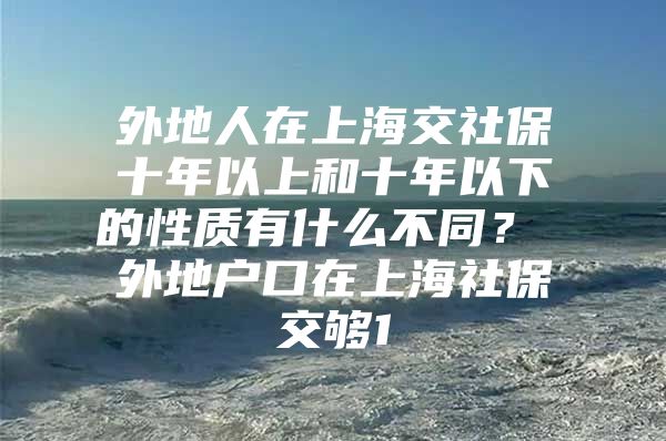 外地人在上海交社保十年以上和十年以下的性质有什么不同？ 外地户口在上海社保交够1