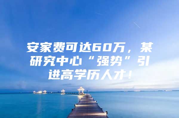 安家费可达60万，某研究中心“强势”引进高学历人才！