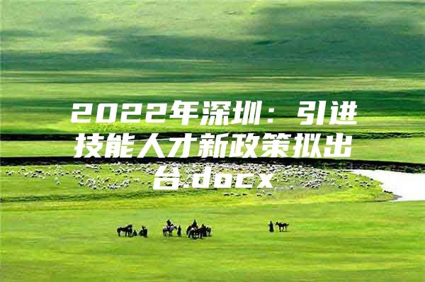 2022年深圳：引进技能人才新政策拟出台.docx