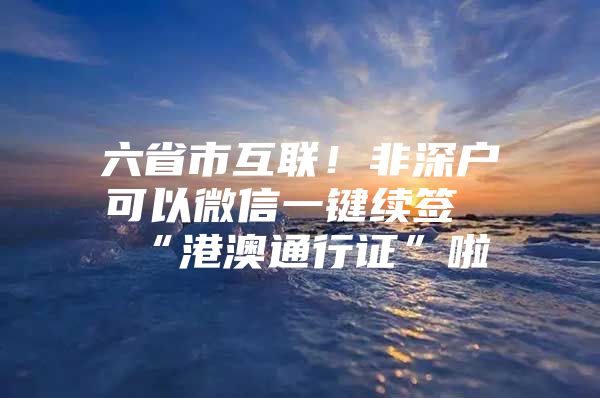 六省市互联！非深户可以微信一键续签“港澳通行证”啦